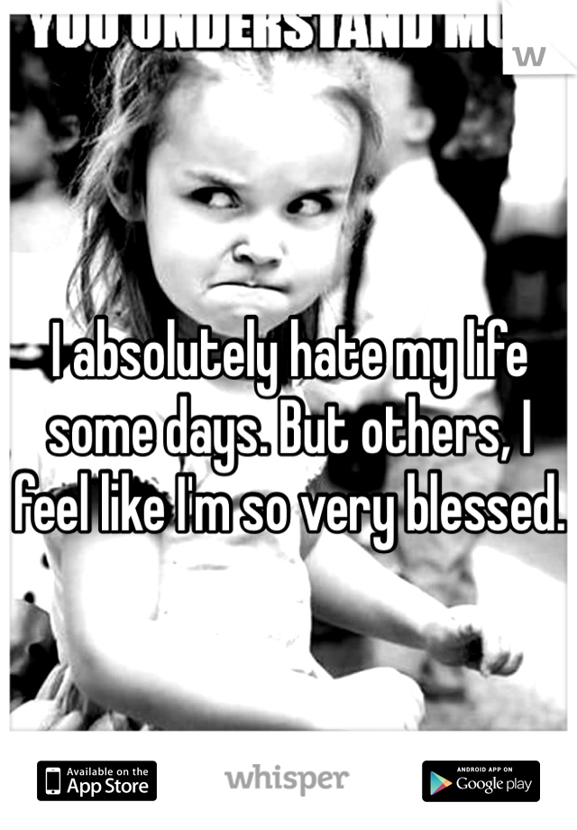 I absolutely hate my life some days. But others, I feel like I'm so very blessed.