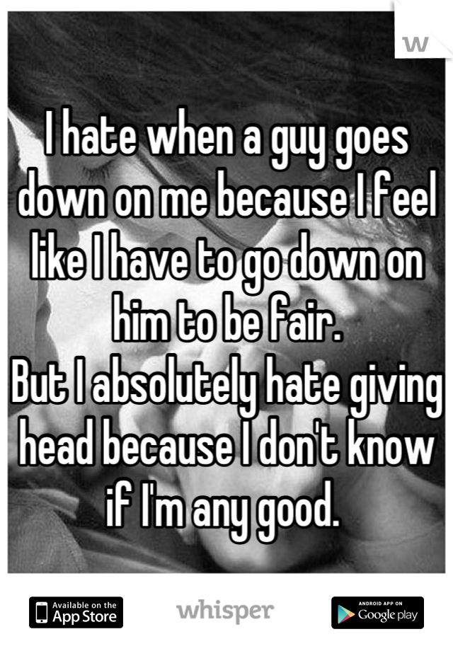 I hate when a guy goes down on me because I feel like I have to go down on him to be fair. 
But I absolutely hate giving head because I don't know if I'm any good. 