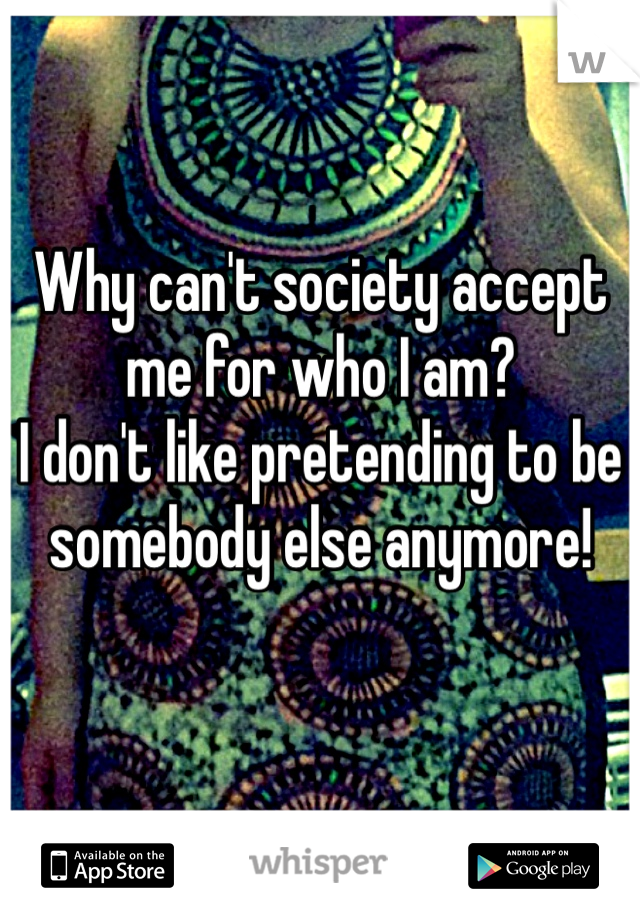 Why can't society accept me for who I am? 
I don't like pretending to be somebody else anymore! 
 