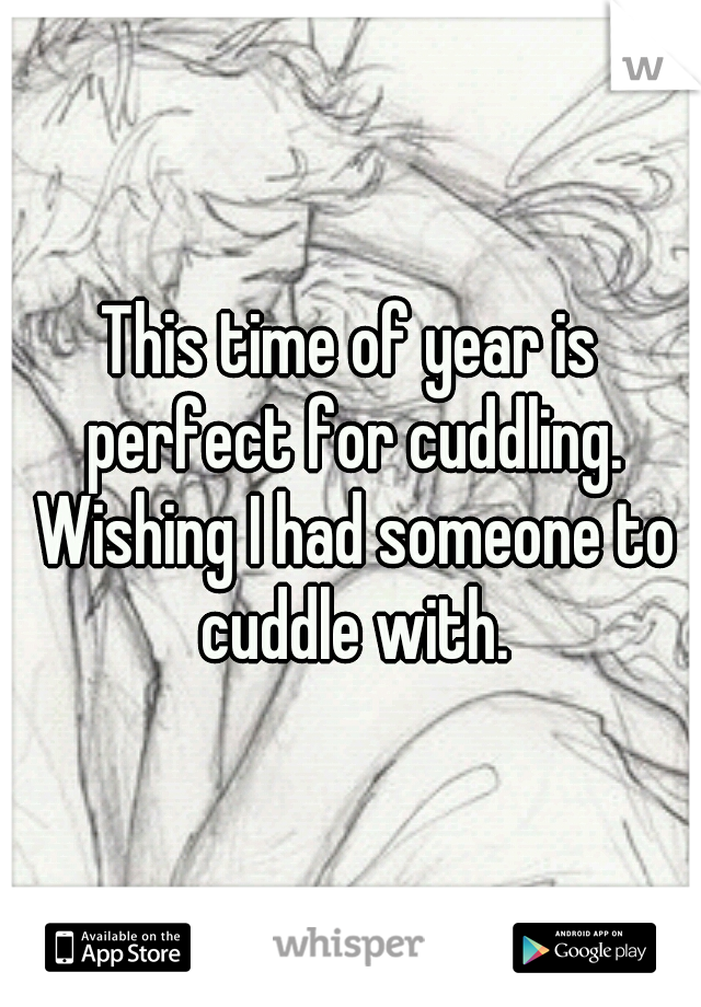 This time of year is perfect for cuddling. Wishing I had someone to cuddle with.