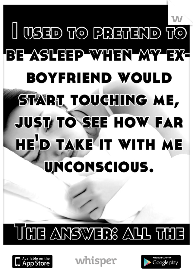 I used to pretend to be asleep when my ex-boyfriend would start touching me, just to see how far he'd take it with me unconscious. 


The answer: all the way.