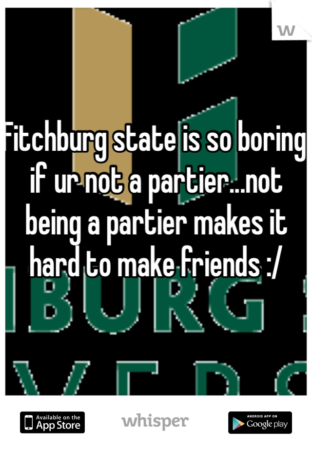 Fitchburg state is so boring if ur not a partier...not being a partier makes it hard to make friends :/