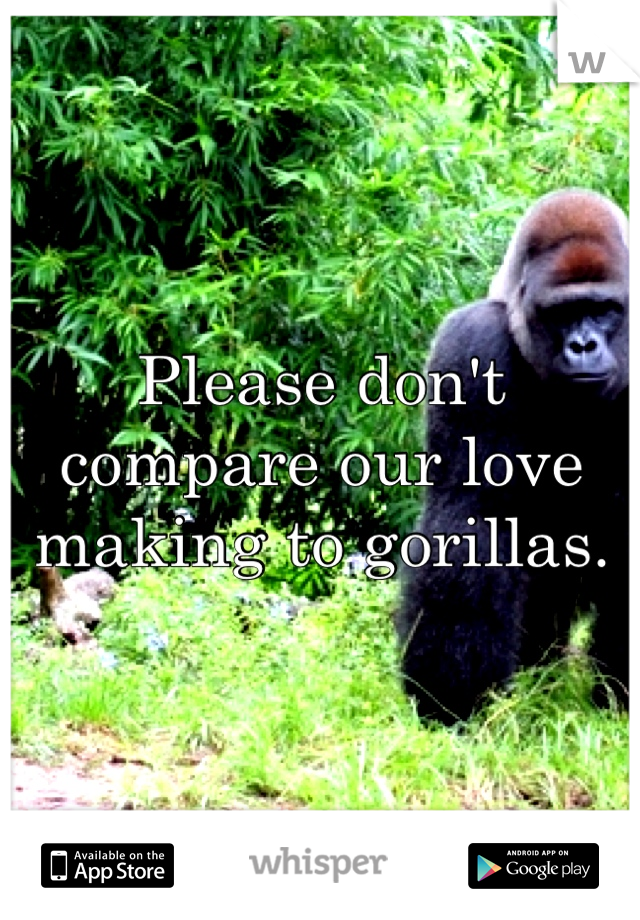 Please don't compare our love making to gorillas.