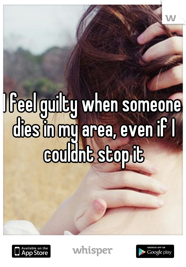 I feel guilty when someone dies in my area, even if I couldnt stop it