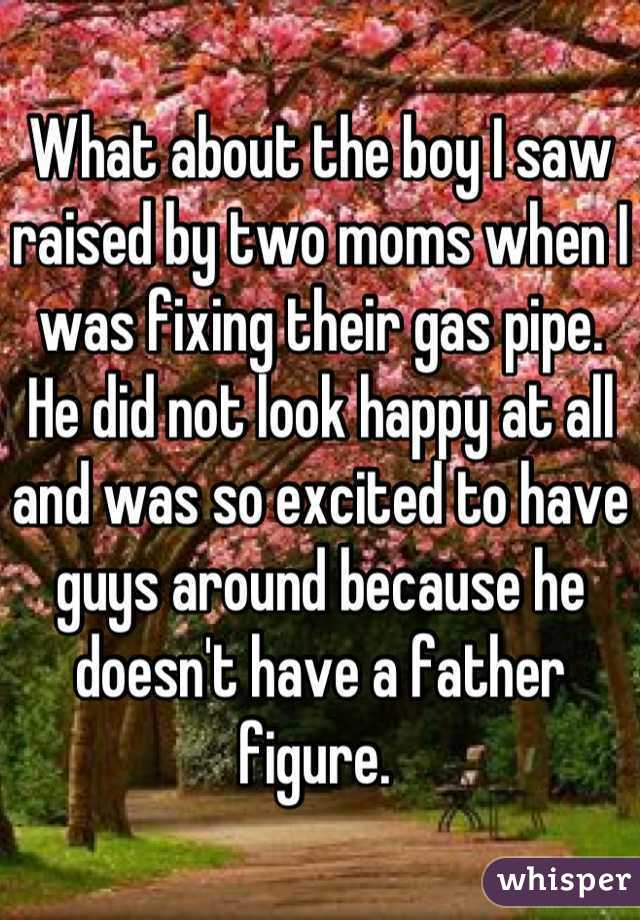 What about the boy I saw raised by two moms when I was fixing their gas pipe. He did not look happy at all and was so excited to have guys around because he doesn't have a father figure. 
