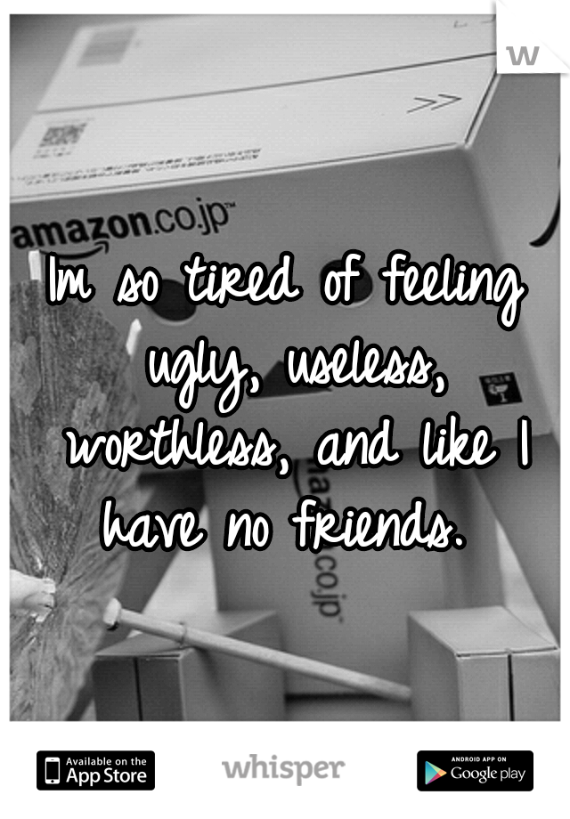 Im so tired of feeling ugly, useless, worthless, and like I have no friends. 