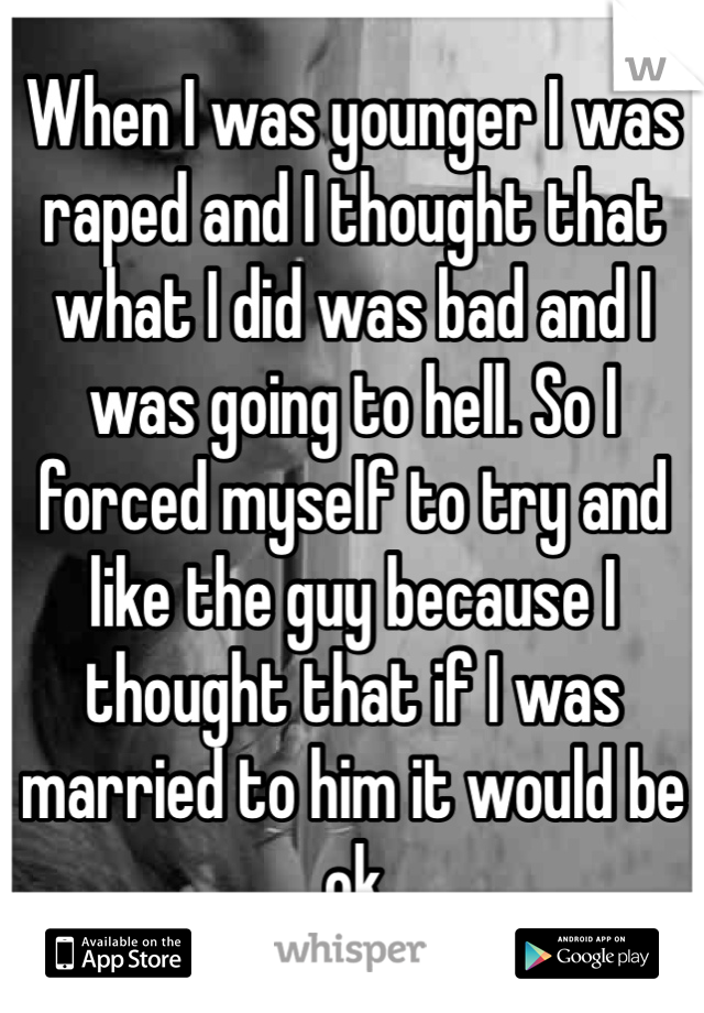 When I was younger I was raped and I thought that what I did was bad and I was going to hell. So I forced myself to try and like the guy because I thought that if I was married to him it would be ok