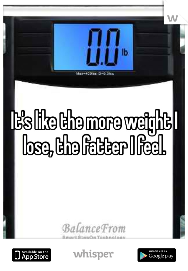 It's like the more weight I lose, the fatter I feel. 