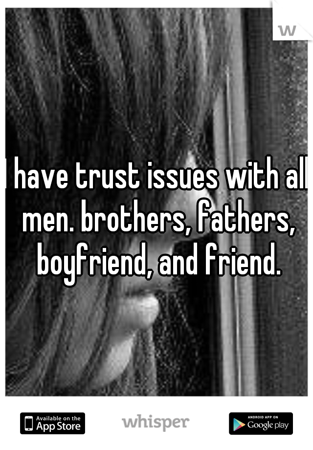 I have trust issues with all men. brothers, fathers, boyfriend, and friend.