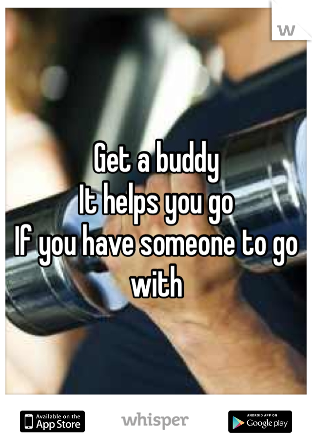 Get a buddy 
It helps you go 
If you have someone to go with 