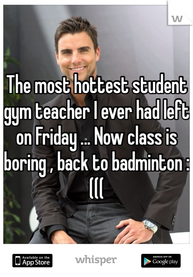 The most hottest student gym teacher I ever had left on Friday ... Now class is boring , back to badminton :(((