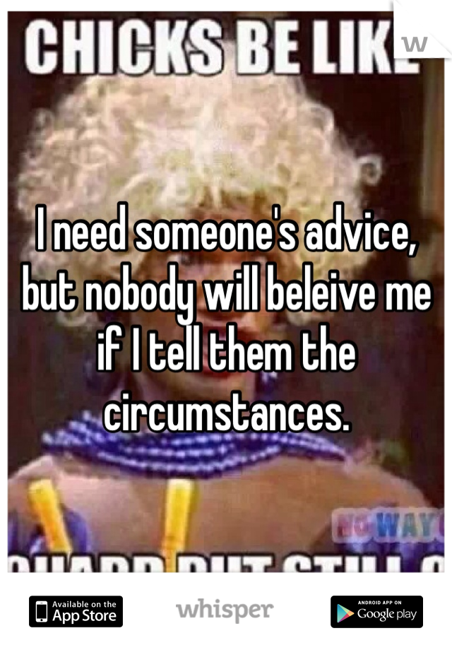 I need someone's advice, but nobody will beleive me if I tell them the circumstances.