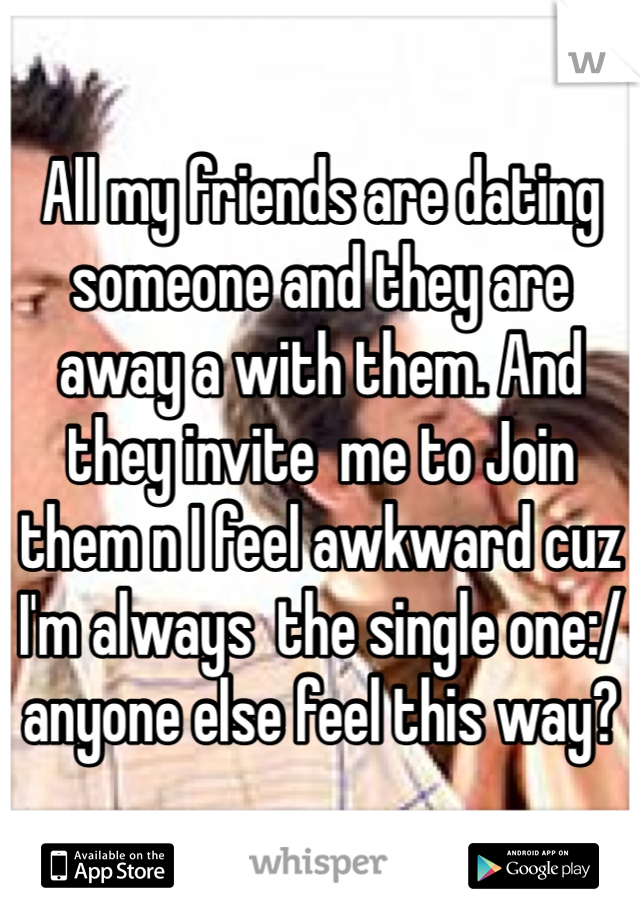 All my friends are dating someone and they are away a with them. And they invite  me to Join them n I feel awkward cuz I'm always  the single one:/ anyone else feel this way? 