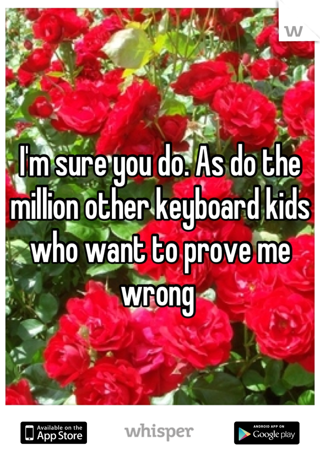 I'm sure you do. As do the million other keyboard kids who want to prove me wrong 