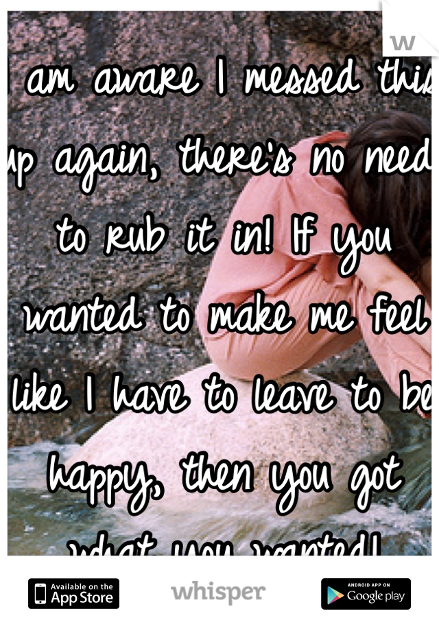 I am aware I messed this up again, there's no need to rub it in! If you wanted to make me feel like I have to leave to be happy, then you got what you wanted!