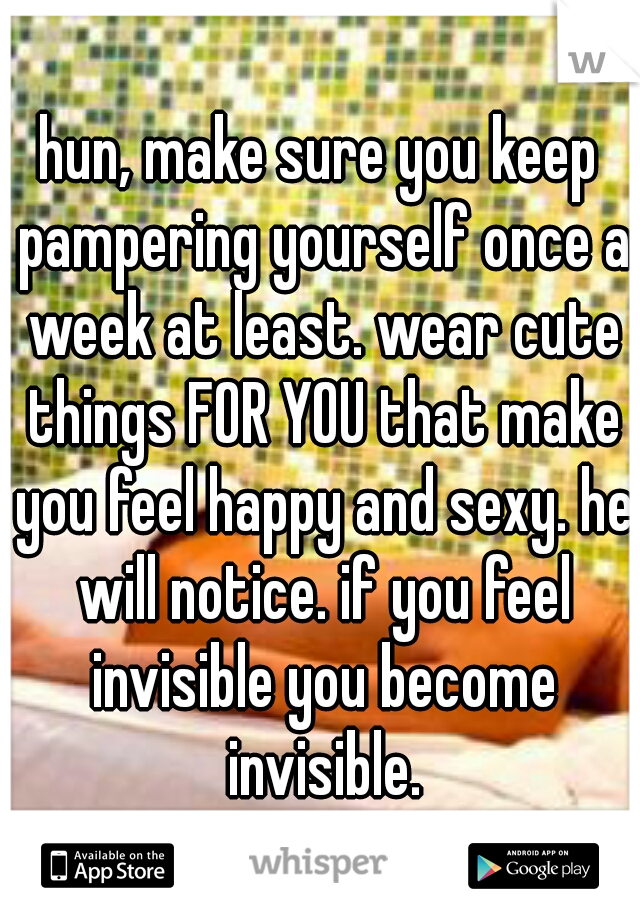 hun, make sure you keep pampering yourself once a week at least. wear cute things FOR YOU that make you feel happy and sexy. he will notice. if you feel invisible you become invisible.