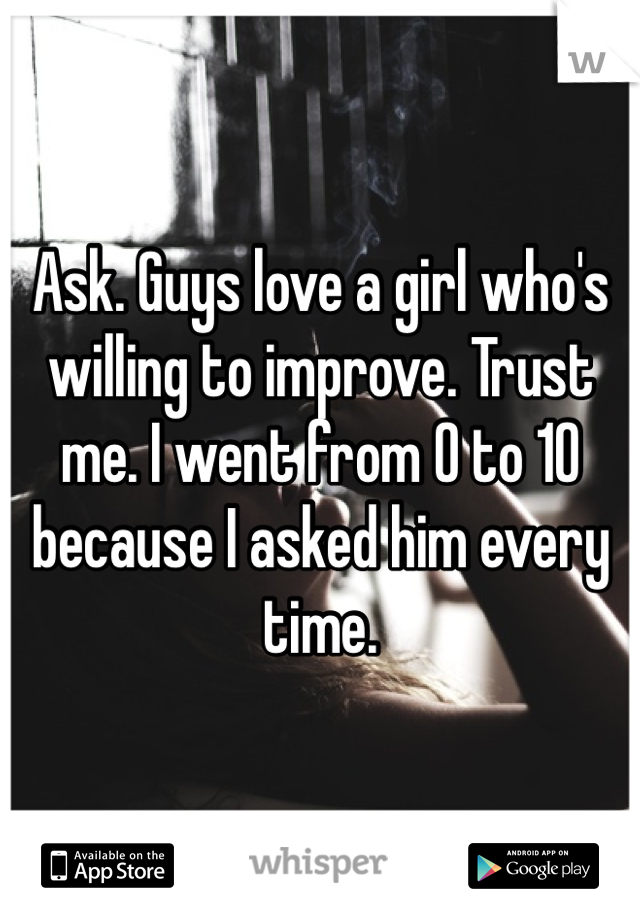 Ask. Guys love a girl who's willing to improve. Trust me. I went from 0 to 10 because I asked him every time. 