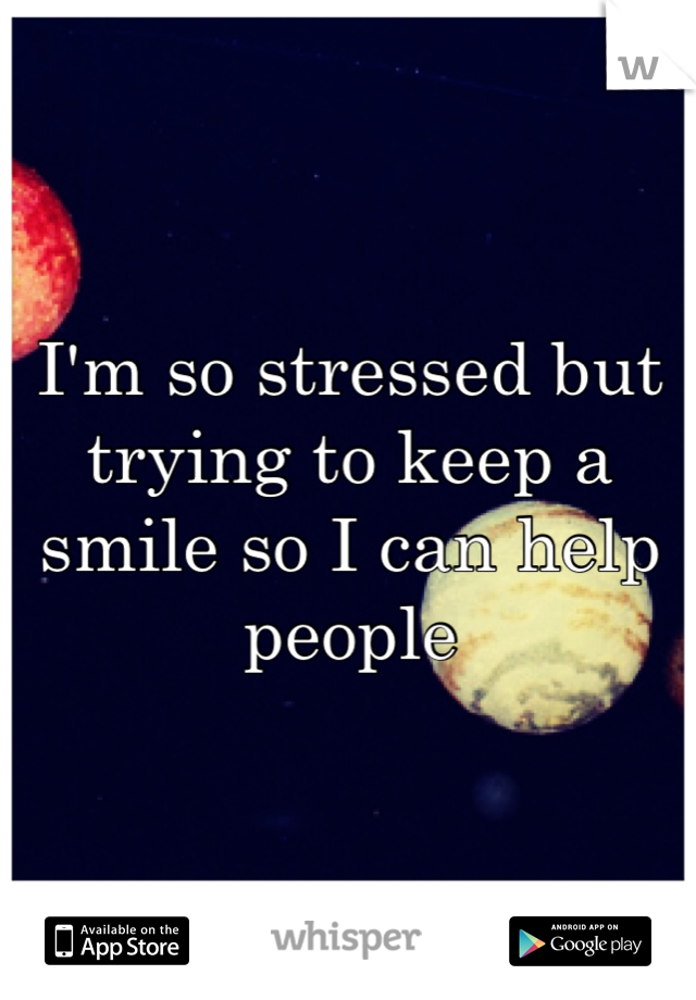 I'm so stressed but trying to keep a smile so I can help people