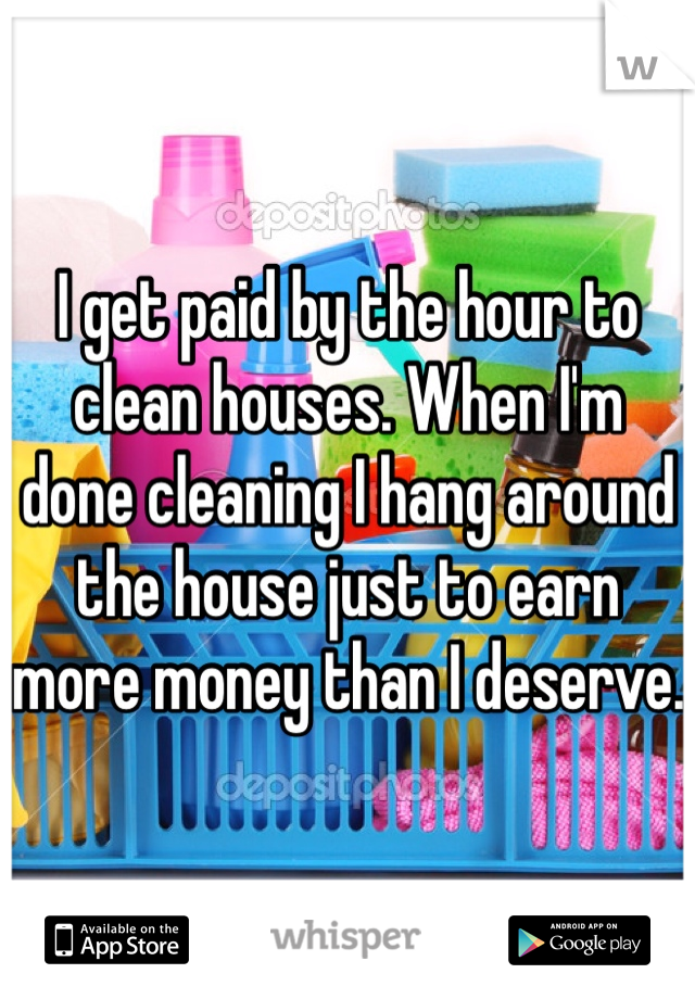 I get paid by the hour to clean houses. When I'm done cleaning I hang around the house just to earn more money than I deserve.