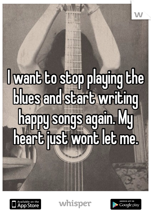 I want to stop playing the blues and start writing happy songs again. My heart just wont let me. 
