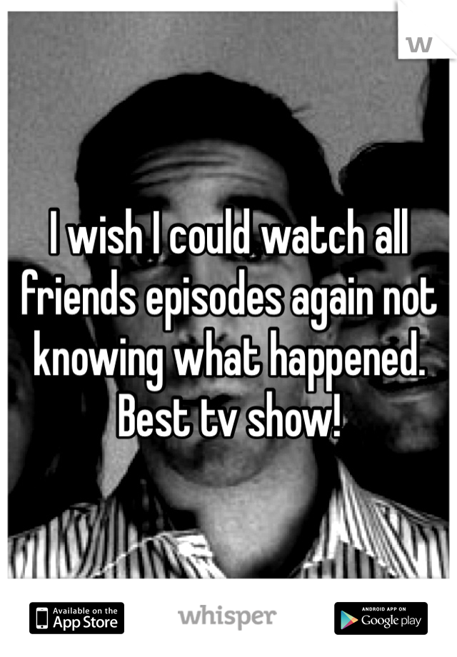 I wish I could watch all friends episodes again not knowing what happened. Best tv show!