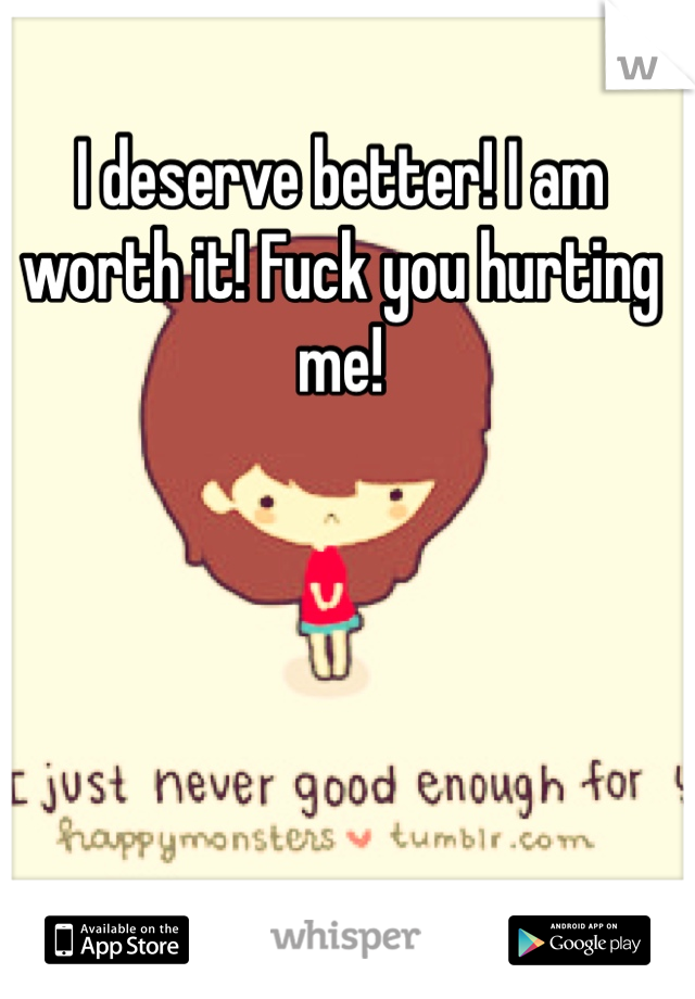 I deserve better! I am worth it! Fuck you hurting me!