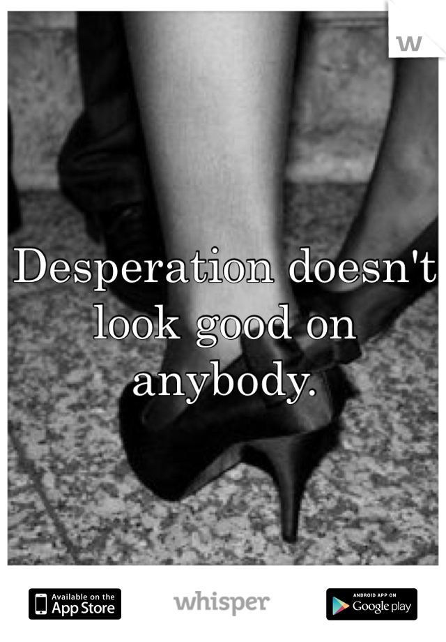 Desperation doesn't look good on anybody. 