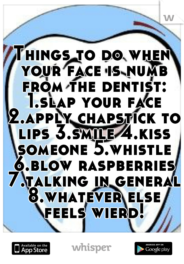 Things to do when your face is numb from the dentist: 1.slap your face 2.apply chapstick to lips 3.smile 4.kiss someone 5.whistle 6.blow raspberries 7.talking in general 8.whatever else feels wierd!