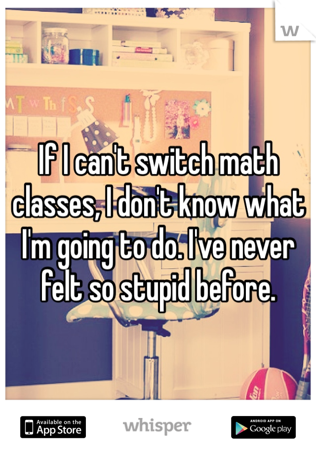 If I can't switch math classes, I don't know what I'm going to do. I've never felt so stupid before.