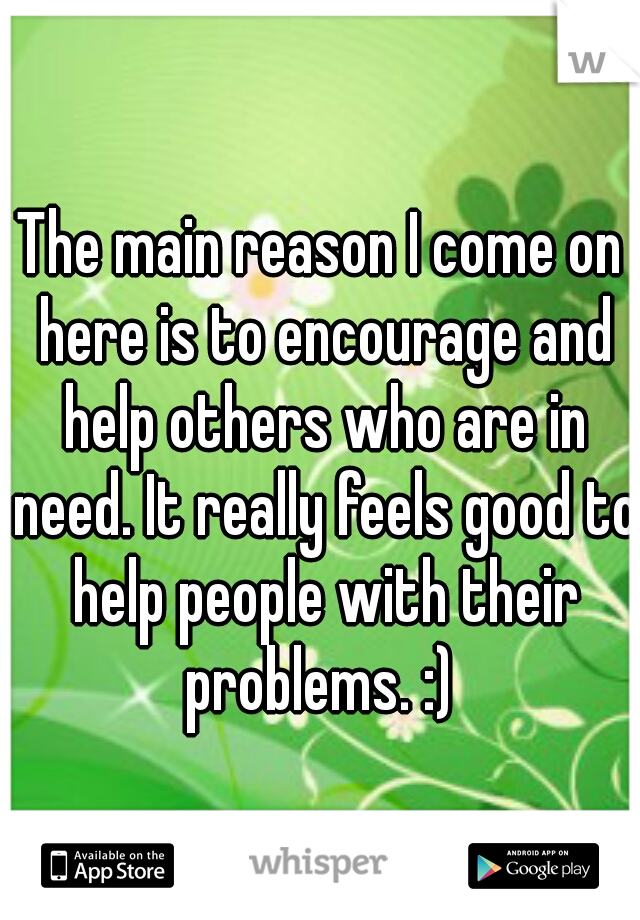 The main reason I come on here is to encourage and help others who are in need. It really feels good to help people with their problems. :) 