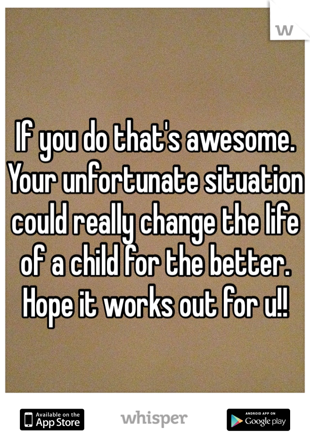If you do that's awesome. Your unfortunate situation could really change the life of a child for the better. Hope it works out for u!!
