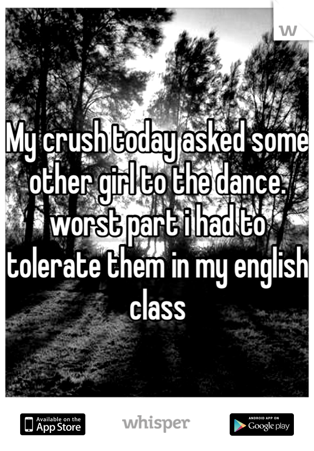 My crush today asked some other girl to the dance. worst part i had to tolerate them in my english class
