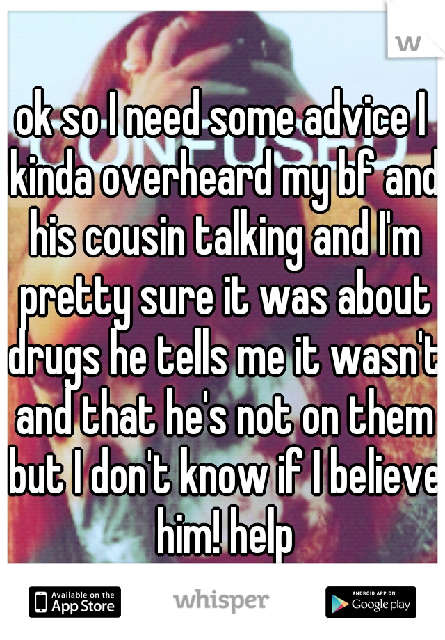 ok so I need some advice I kinda overheard my bf and his cousin talking and I'm pretty sure it was about drugs he tells me it wasn't and that he's not on them but I don't know if I believe him! help