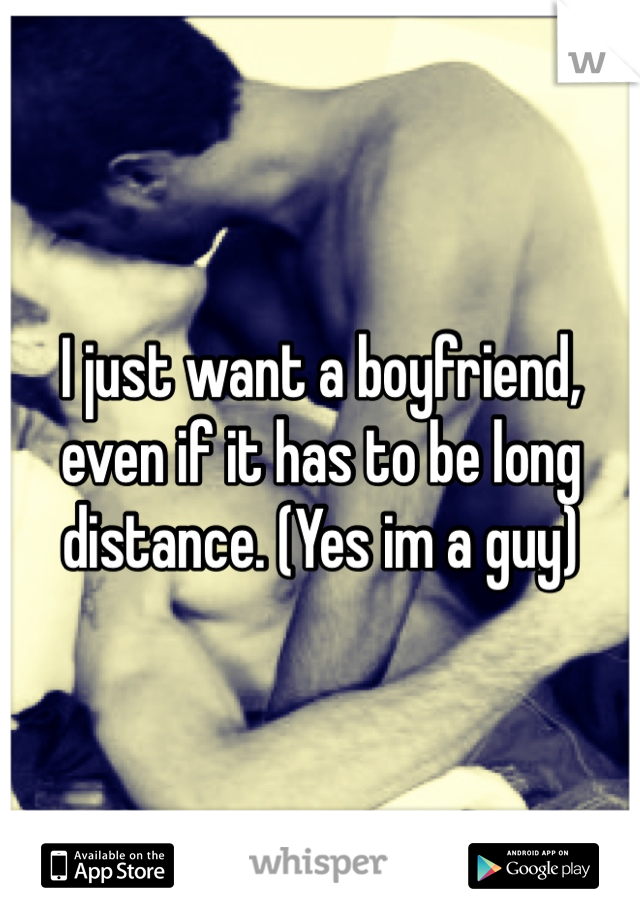 I just want a boyfriend, even if it has to be long distance. (Yes im a guy) 