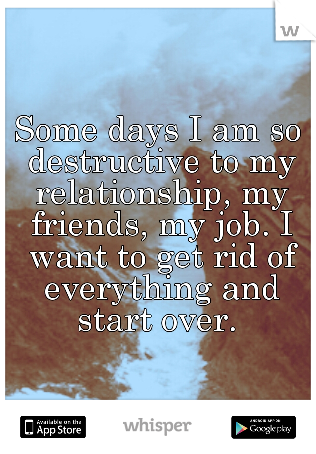 Some days I am so destructive to my relationship, my friends, my job. I want to get rid of everything and start over. 