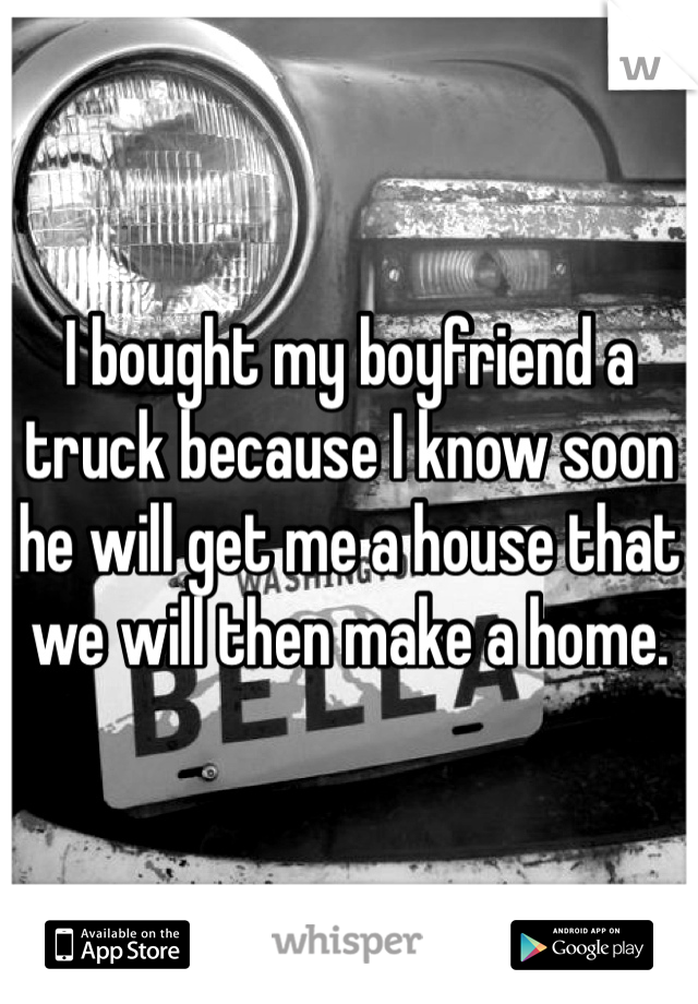 I bought my boyfriend a truck because I know soon he will get me a house that we will then make a home. 