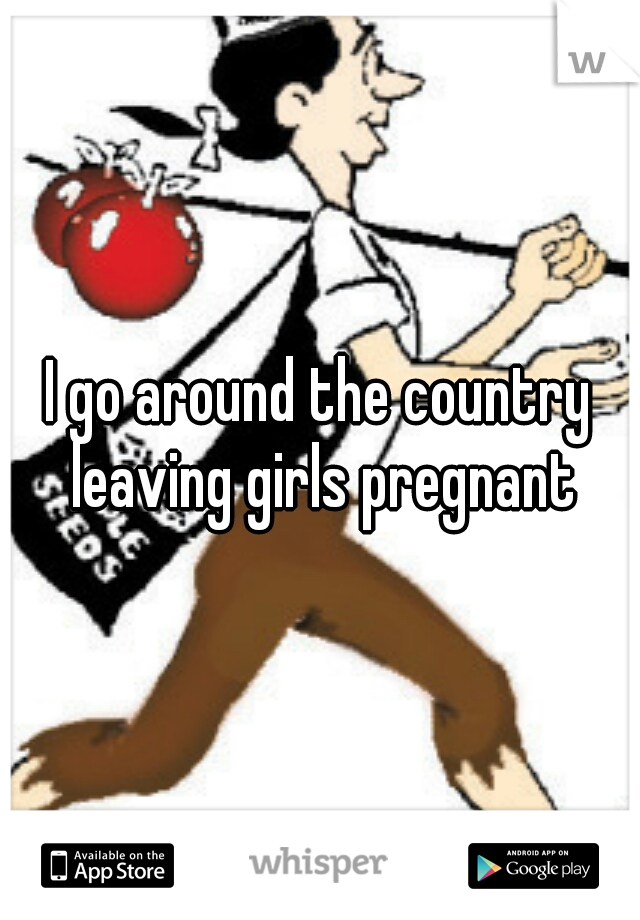 I go around the country leaving girls pregnant