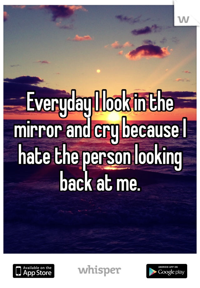 Everyday I look in the mirror and cry because I hate the person looking back at me.