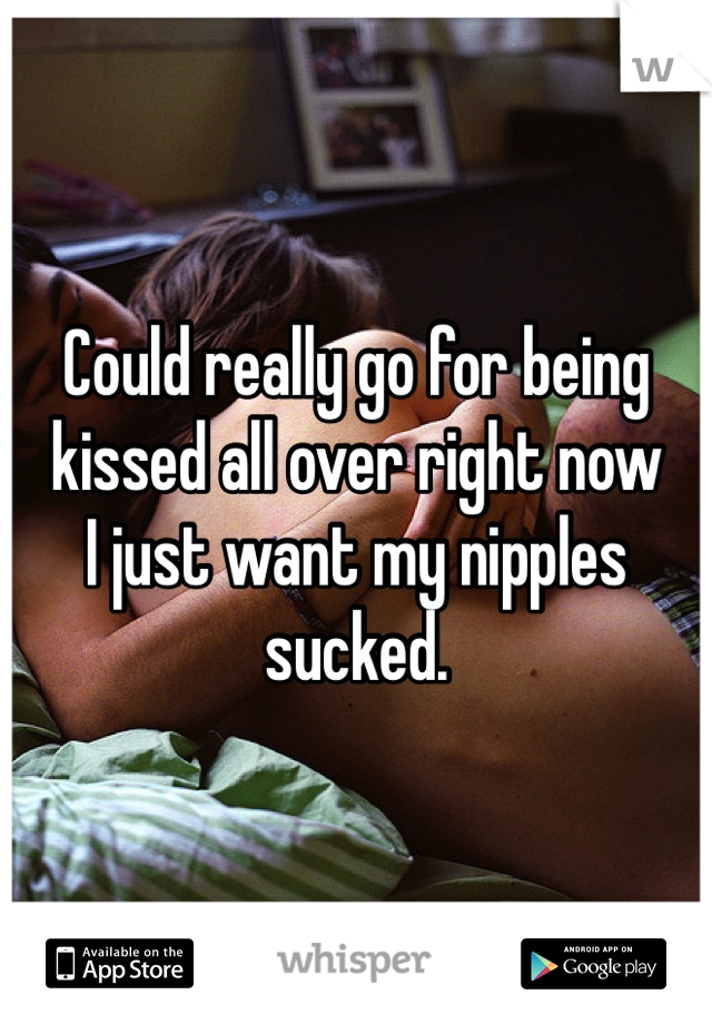 Could really go for being kissed all over right now
I just want my nipples sucked.