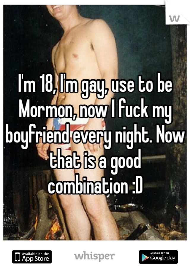 I'm 18, I'm gay, use to be Mormon, now I fuck my boyfriend every night. Now that is a good combination :D