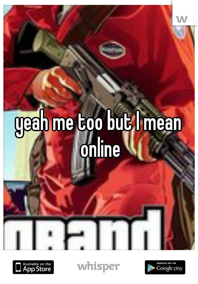 yeah me too but I mean online