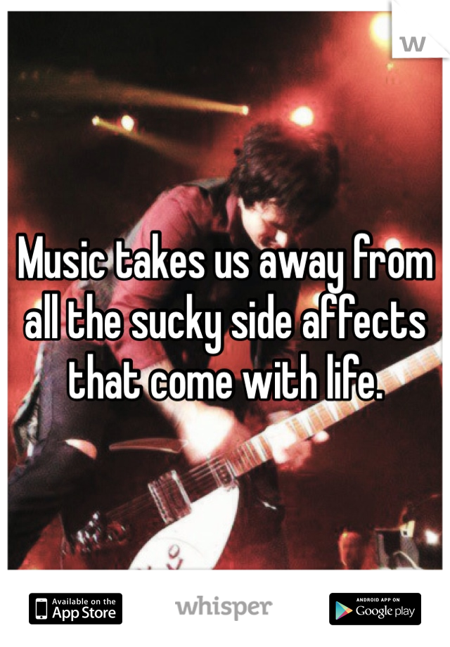 Music takes us away from all the sucky side affects that come with life.