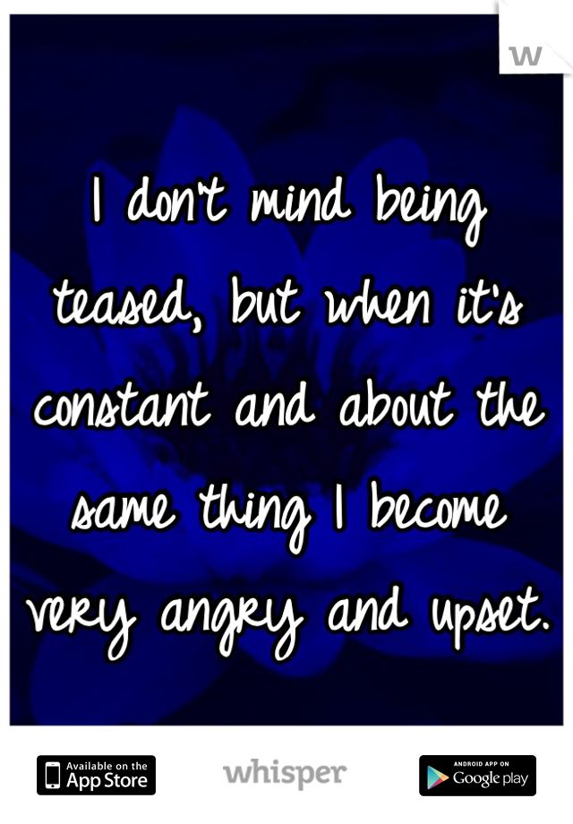 I don't mind being teased, but when it's constant and about the same thing I become very angry and upset.