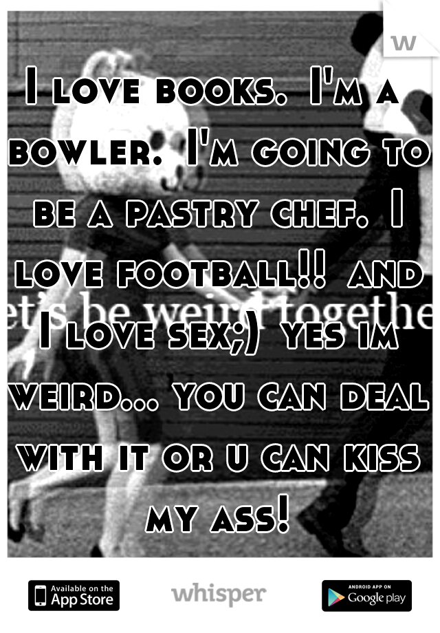 I love books.
I'm a bowler.
I'm going to be a pastry chef.
I love football!!
and I love sex;)
yes im weird... you can deal with it or u can kiss my ass!