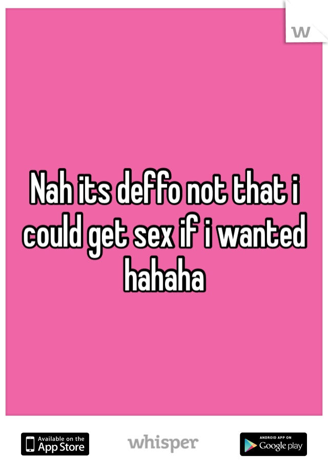 Nah its deffo not that i could get sex if i wanted hahaha