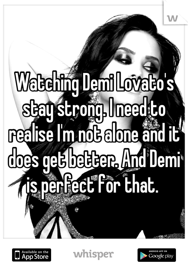 Watching Demi Lovato's stay strong. I need to realise I'm not alone and it does get better. And Demi is perfect for that. 