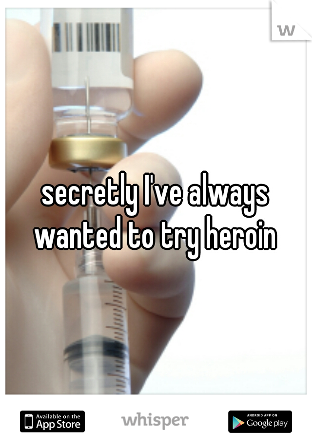 secretly I've always wanted to try heroin 