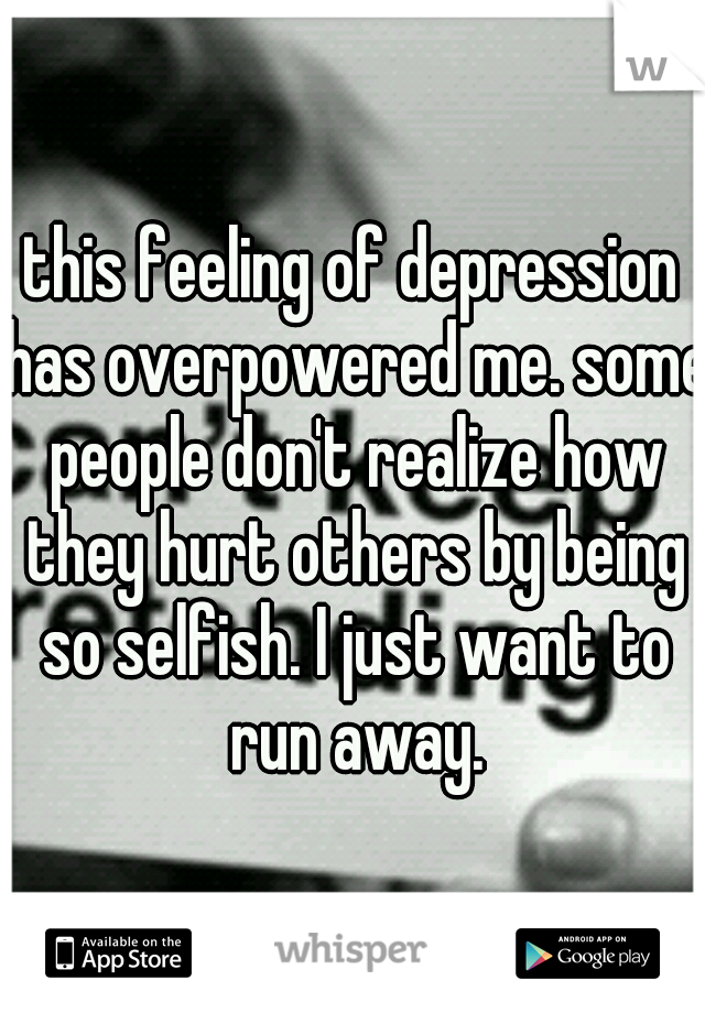 this feeling of depression has overpowered me. some people don't realize how they hurt others by being so selfish. I just want to run away.