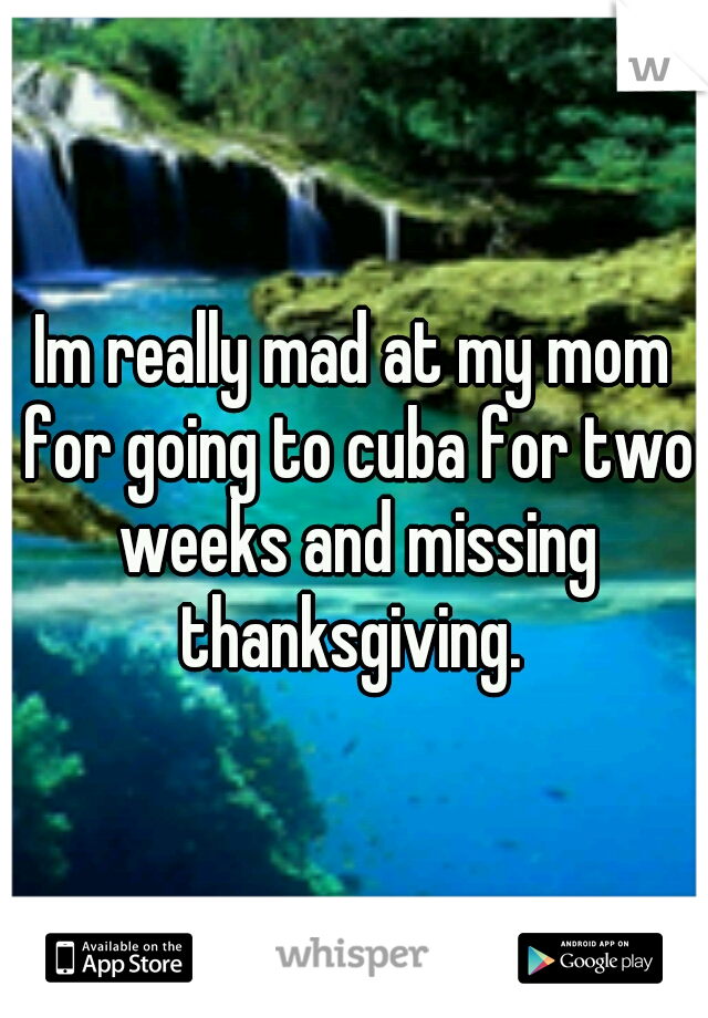Im really mad at my mom for going to cuba for two weeks and missing thanksgiving. 