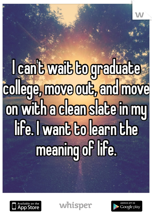 I can't wait to graduate college, move out, and move on with a clean slate in my life. I want to learn the meaning of life. 